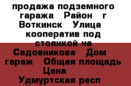 продажа подземного гаража › Район ­ г.Воткинск › Улица ­ кооператив под стоянкой на Садовникова › Дом ­ гараж › Общая площадь ­ 24 › Цена ­ 600 000 - Удмуртская респ., Воткинский р-н, Воткинск г. Недвижимость » Гаражи   